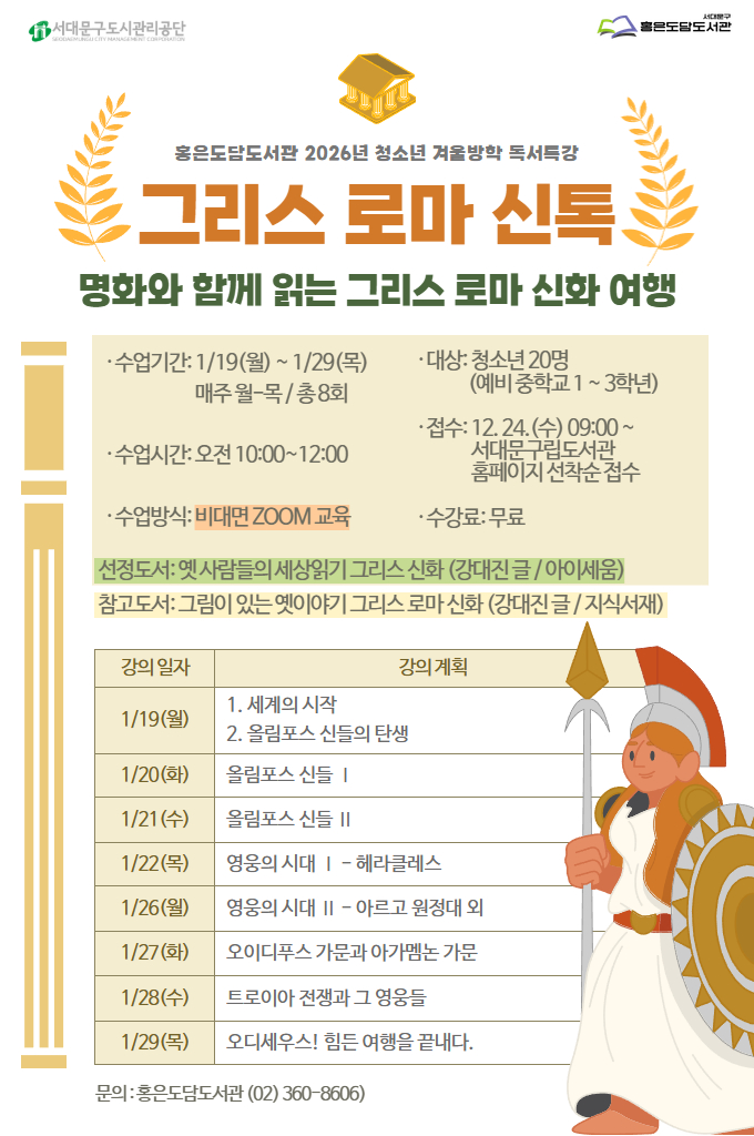 홍은도담도서관 2026년 청소년 겨울방학 독서특강 . 그리스 로마 신톡. 명화와 함께 읽는 그리스 로마 신화 여행 • 수업기간: 1/19(월) ~ 1/29(목) 매주 월-목/ 종8회 (예비 중학교 1~3학년) • 대상: 청소년 20명 • 수업시간: 오전 10:00~12:00 • 수업방식: 비대면 ZOOM 교육 •접수: 12.24. (수) 09:00~ 서대문 구립도서관 홈페이지 선착순 접수 • 수강료: 무료 선정도서: 옛 사람들의 세상읽기 그리스 신화 (강대진글/ 아이세움) 참고도서: 그림이 있는 옛이야기 그리스 로마신화 (강대진 글/ 지식서재) 강의 일자 강의 계획 1/19(월) 1. 세계의 시작 2. 올림포스 신들의 탄생 1/20(화) 올림포스 신들 | 1/21(수) 올림포스 신들 II 1/22(목) 영웅의 시대 | - 헤라클레스 1/26(월) 영웅의 시대 I| - 아르고 원정대 외 1/27(화) 오이디푸스 가문과 아가멤논 가문 1/28(수) 트로이아 전쟁과 그 영웅들 1/29(목) 오디세우스! 힘든 여행을 끝내다. 문의 홍은도담도서관 02-360-8606