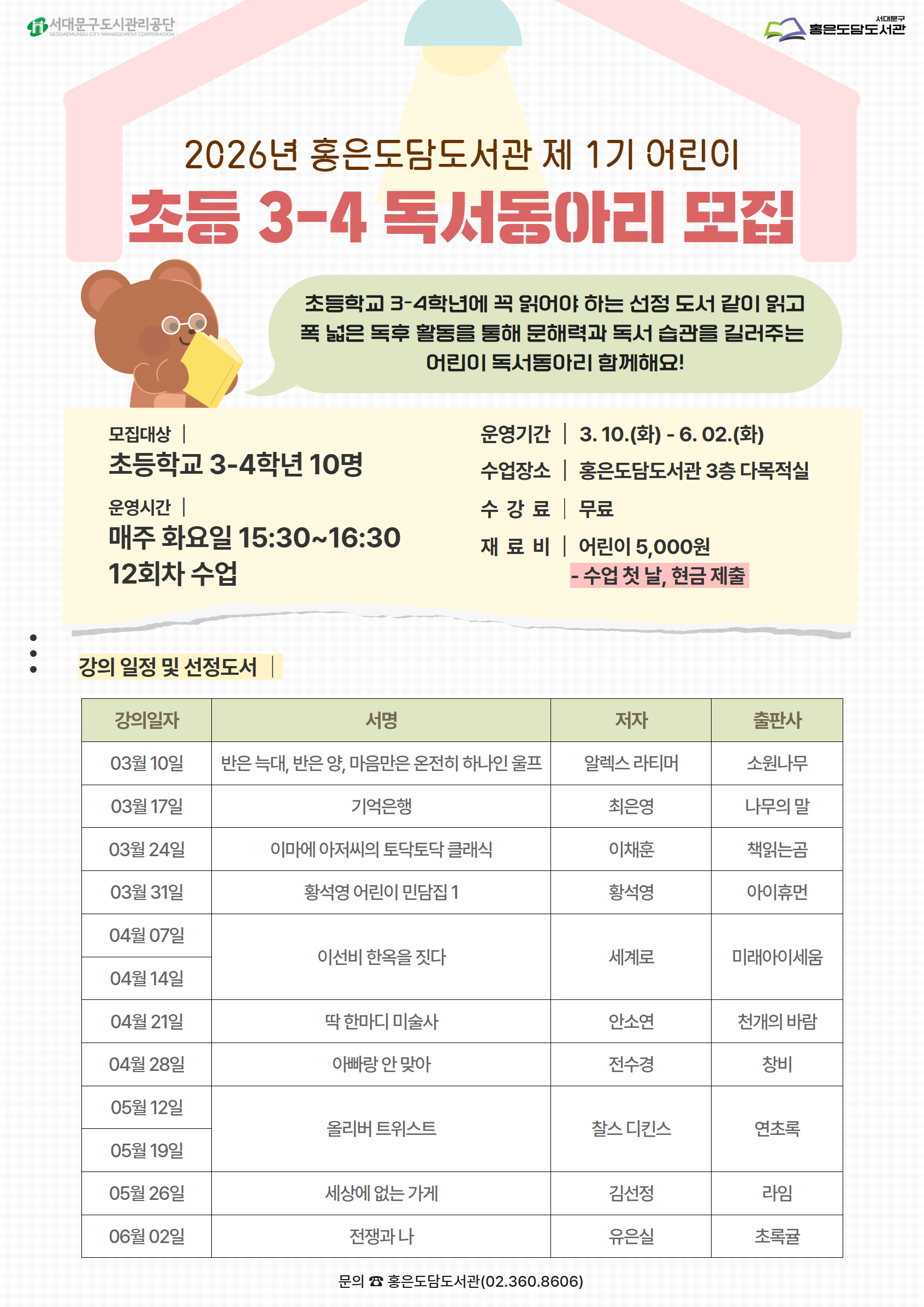 2026년 홍은도담도서관 제 1기 어린이 초등 3-4 독서동아리 모집 초등학교 3-4학년에 꼭 읽어야 하는 선정 도서 같이 읽고 폭 넓은 독후 활동을 통해 문해력과 독서 습관을 길러주는 어린이 독서동아리 함께해요! 모집대상 | 초등학교 3-4학년 10명 운영시간 | 매주 화요일 15:30~16:30 12회차 수업 운영기간 | 3.10.(화)- 6. 02.(화) 수업장소 홍은도담도서관 3층 다목적실 수강료 무료 재 료 비| 어린이 5,000원 - 수업 첫 날, 현금 제출 : 강의 일정 및 선정도서 강의일자 서명 저자 출판사 03월 10일 반은 늑대, 반은 양, 마음만은 온전히 하나인 울프 알렉스 라티머 소원나무 03월 17일 기억은행 최은영 나무의 말 03월 24일 이마에 아저씨의 토닥토닥 클래식 이채훈 책읽는곰 03월 31일 황석영 어린이 민담집 1 황석영 아이휴먼 04월 07일  세계로  04월 14일 이선비 한옥을 짓다 미래아이세움 04월 21일 딱 한마디 미술사 안소연 전수경 천개의 바람 04월 28일 아빠랑 안 맞아 창비 05월 12일    05월 19일 올리버 트위스트 찰스 디킨스 연초록 05월 26일 세상에 없는 가게 김선정 유은실 라임 06월 02일 전쟁과 나 초록귤 문의 홍은도담도서관 02-360-8606 