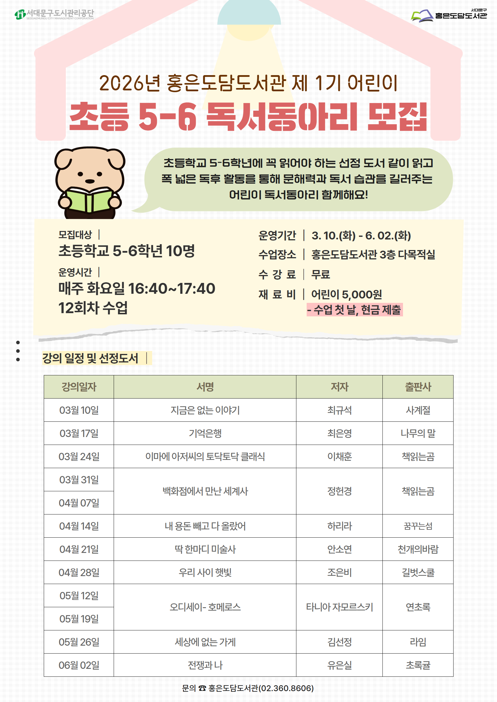 2026년 홍은도담도서관 제 1기 어린이 초등 5-6 독서동아리 모집 초등학교 5-6학년에 꼭 읽어야 하는 선정 도서 같이 읽고 폭 넓은 독후 활동을 통해 문해력과 독서 습관을 길러주는 어린이 독서동아리 함께해요! 모집대상 | 초등학교 5-6학년 10명 운영시간 | 매주 화요일 16:40~17:40 12회차 수업 운영기간 3.10.(화)- 6.02.(화) 수업장소| 홍은도담도서관 3층 다목적실 수강료| 무료 재료 비| 어린이 5,000원 - 수업 첫 날, 현금 제출 : 강의 일정 및 선정도서 강의일자 서명 저자 출판사 03월 10일 지금은 없는 이야기 최규석 사계절 03월 17일 기억은행 최은영 나무의 말 03월 24일 이마에 아저씨의 토닥토닥 클래식 이채훈 책읽는곰 03월 31일 백화점에서 만난 세계사   04월 07일 정헌경 책읽는곰 04월 14일 내 용돈 빼고 다 올랐어 하리라 꿈꾸는섬 04월 21일 딱 한마디 미술사 안소연 천개의바람 04월 28일 우리 사이 햇빛 조은비 타니아 자모르스키 길벗스쿨 05월 12일 오디세이- 호메로스 연초록 05월 19일  김선정  05월 26일 세상에 없는 가게 라임 06월 02일 전쟁과 나 유은실 초록귤 문의 홍은도담도서관 02-360-8606