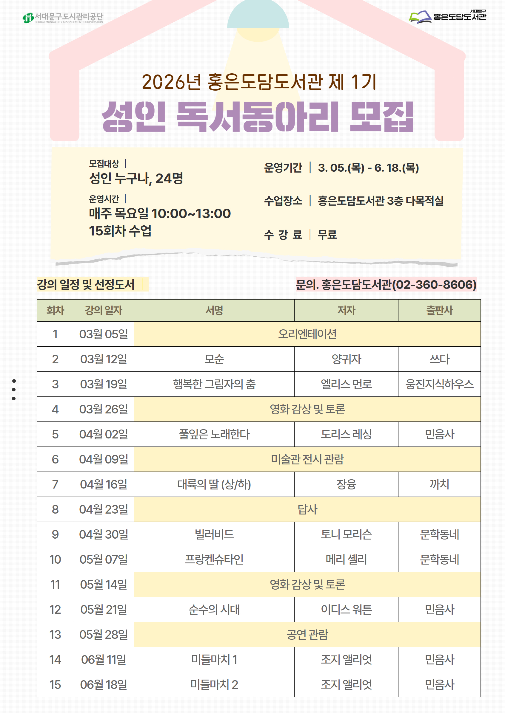 2026년 홍은도담도서관 제 1기 성인 독서동아리 모집 모집대상 성인 누구나, 24명 운영시간| 매주 목요일 10:00~13:00 15회차 수업 운영기간 | 3.05.(목) - 6. 18.(목) 수업장소 홍은도담도서관 3층 다목적실 수강 료 무료 : 강의 일정 및 선정도서 문의. 홍은도담도서관(02-360-8606) 회차 강의 일자 서명 저자 출판사 1 03월 05일  오리엔테이션 2 03월 12일 모순 양귀자 쓰다 3 03월 19일 행복한 그림자의 춤 엘리스 먼로 웅진지식하우스 4 03월 26일  영화 감상 및 토론  5 04월 02일 풀잎은 노래한다 도리스 레싱 민음사 6 04월 09일  미술관 전시 관람  7 04월 16일 대륙의 딸 (상/하) 장융 까치 8 04월 23일  답사  9 04월 30일 빌러비드 토니 모리슨 문학동네 10 05월 07일 프랑켄슈타인 메리 셸리 문학동네 11 05월 14일  영화 감상 및 토론  12 05월 21일 순수의 시대 이디스 워튼 민음사 13 05월 28일 공연 관람  14 06월 11일 미들마치 1 조지 앨리엇 민음사 15 06월 18일 미들마치 2 조지 앨리엇 민음사 