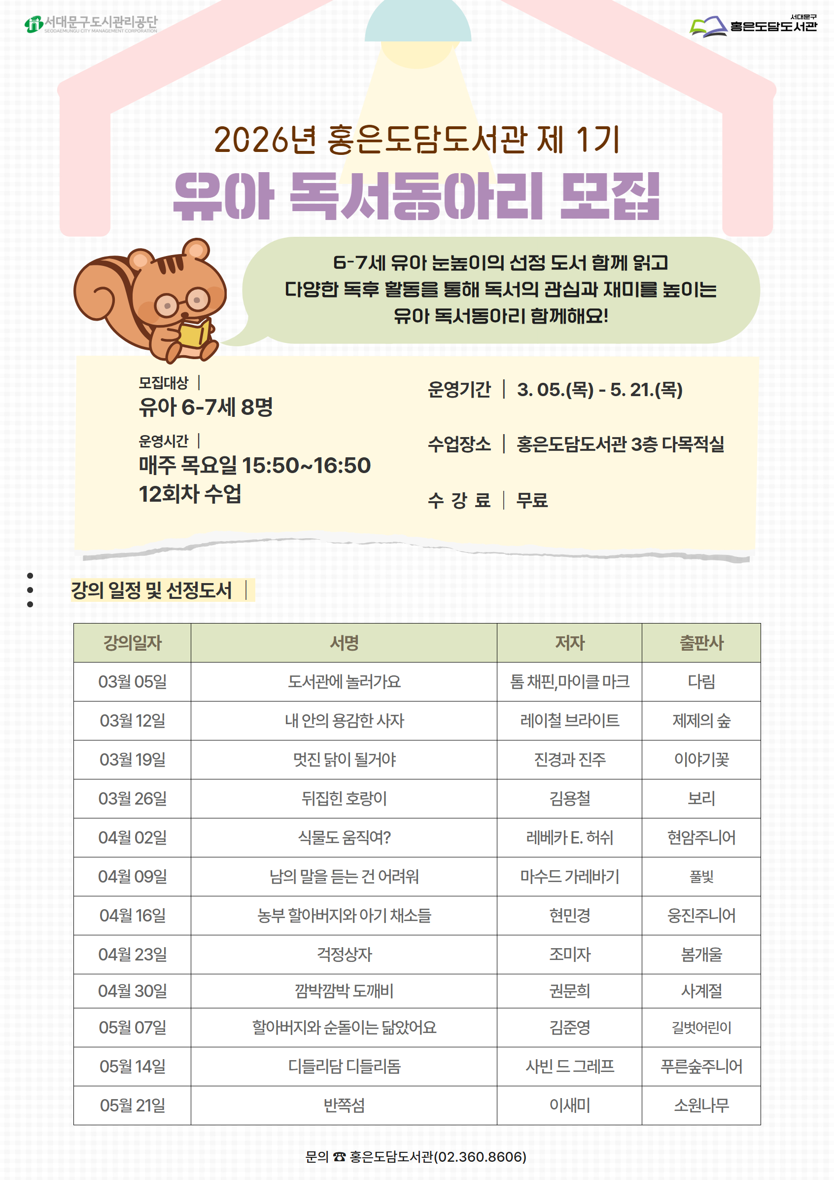 2026년 홍은도담도서관 제 1기 유아 독서동아리 모집 6-7세 유아 눈높이의 선정 도서 함께 읽고 다양한 독후 활동을 통해 독서의 관심과 재미를 높이는 유아 독서동아리 함께해요! 모집대상 유아 6-7세 8명 운영시간| 매주 목요일 15:50~16:50 12회차 수업 운영기간 | 3. 05.(목) - 5. 21.(목) 수업장소 | 홍은도담도서관 3층 다목적실 수강료 | 무료 : 강의 일정 및 선정도서 강의일자 서명 저자 출판사 03월 05일 도서관에 놀러가요 톰 채핀,마이클 마크 다림 03월 12일 내 안의 용감한 사자 레이철 브라이트 제제의 숲 03월 19일 멋진 닭이 될거야 진경과 진주 이야기꽃 03월 26일 뒤집힌 호랑이 김용철 보리 04월 02일 식물도 움직여? 레베카 E. 허쉬 현암주니어 04월 09일 남의 말을 듣는 건 어려워 마수드 가레바기 풀빛 04월 16일 농부 할아버지와 아기 채소들 현민경 웅진주니어 04월 23일 걱정상자 조미자 봄개울 04월 30일 깜박깜박 도깨비 권문희 사계절 05월 07일 할아버지와 순돌이는 닮았어요 김준영 길벗어린이 05월 14일 디들리담 디들리돔 사빈 드 그레프 푸른숲주니어 05월 21일 반쪽섬 이새미 소원나무 문의 홍은도담도서관 02-360-8606