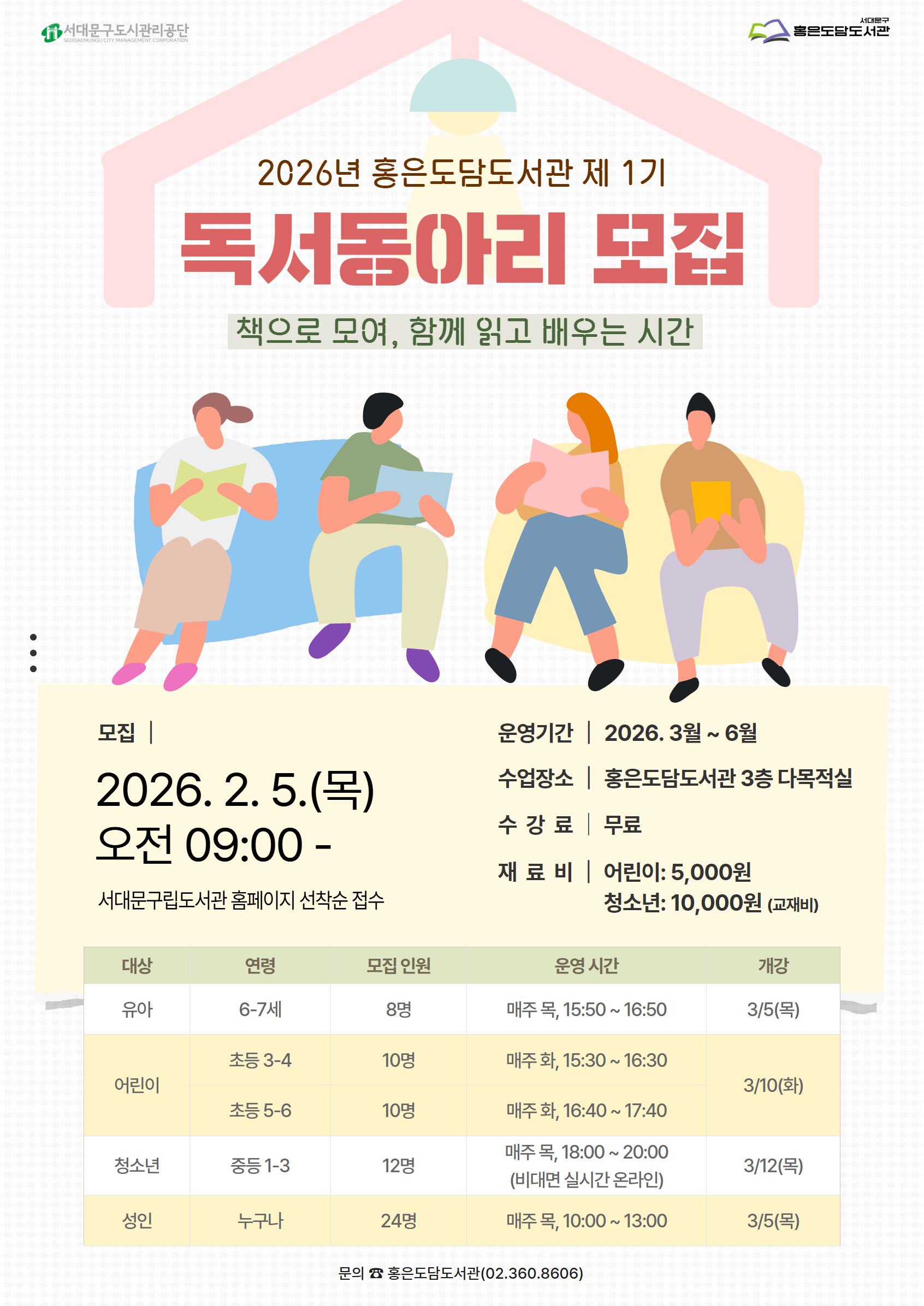 2026년 홍은도담도서관 제 1기 독서동아리 모집 책으로 모여, 함께 읽고 배우는 시간 2026.2. 5.(목) 오전 09:00- 서대문구립도서관 홈페이지 선착순 접수 대상 연령 모집 인원 운영 시간 개강 유아 6-7세 8명 매주 목, 15:50~16:50 3/5(목) 어린이 초등 3-4 10명 매주 화, 15:30~ 16:30 3/10(화) 초등 5-6 10명 매주 화, 16:40 ~17:40 청소년 중등 1-3 12명 매주 목, 18:00~ 20:00 (비대면 실시간 온라인) 3/12(목) 성인 누구나 24명 매주 목, 10:00~ 13:00 3/5(목) 운영기간 | 2026. 3월 ~ 6월 수업장소 홍은도담도서관 3층 다목적실 수강료 무료 재료 비| 어린이: 5,000원 청소년: 10,000원 (교재비) 문의 홍은도담도서관 02-360-8606 