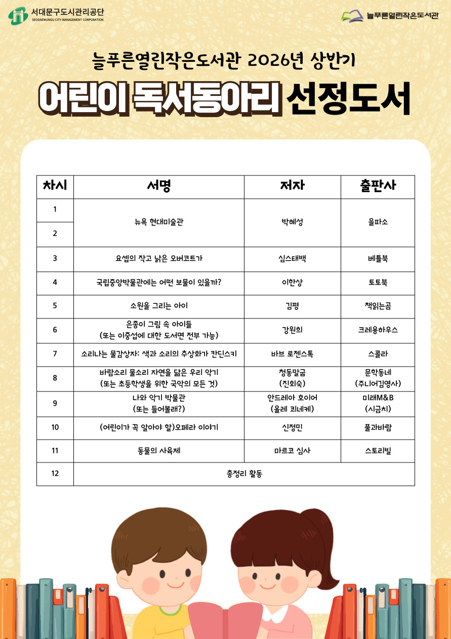 늘푸른열린작은도서관 2026년 어린이 독서동아리 선정도서 목록 / 1,2차시. 뉴욕 현대미술관  3차시. 요셉의 작고 낡은 오버코트가 4차시. 국립중앙박물관에는 어떤 보물이 있을까? 5차시. 소원을 그리는 아이 6차시. 은종이 그림 속 아이들 또는 이중섭과 관련된 도서 7차시. 소리나는 물감상자 8차시. 바람소리 물소리 자연을 닮은 우리 악기 또는 초등학생을 위한 국악의 모든 것 9차시. 나와 악기 박물관 또는 들어볼래? 10차시. 어린이가 꼭 알아야 할 오페라 이야기 11차시. 동물의 사육제 12차시. 총정리(도서 없음)