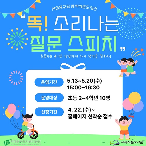 서대문구립 새싹작은도서관 "똑! 소리나는 질문 스피치" 질문하는 용기로 당당하게 자기 생각을 말하자! 운영기간 5.13~5.20(수) 15:00~16:30 운영대상 초등 2~4학년 10명 신청기간 4.22(수)~ 홈페이지 선착순 접수