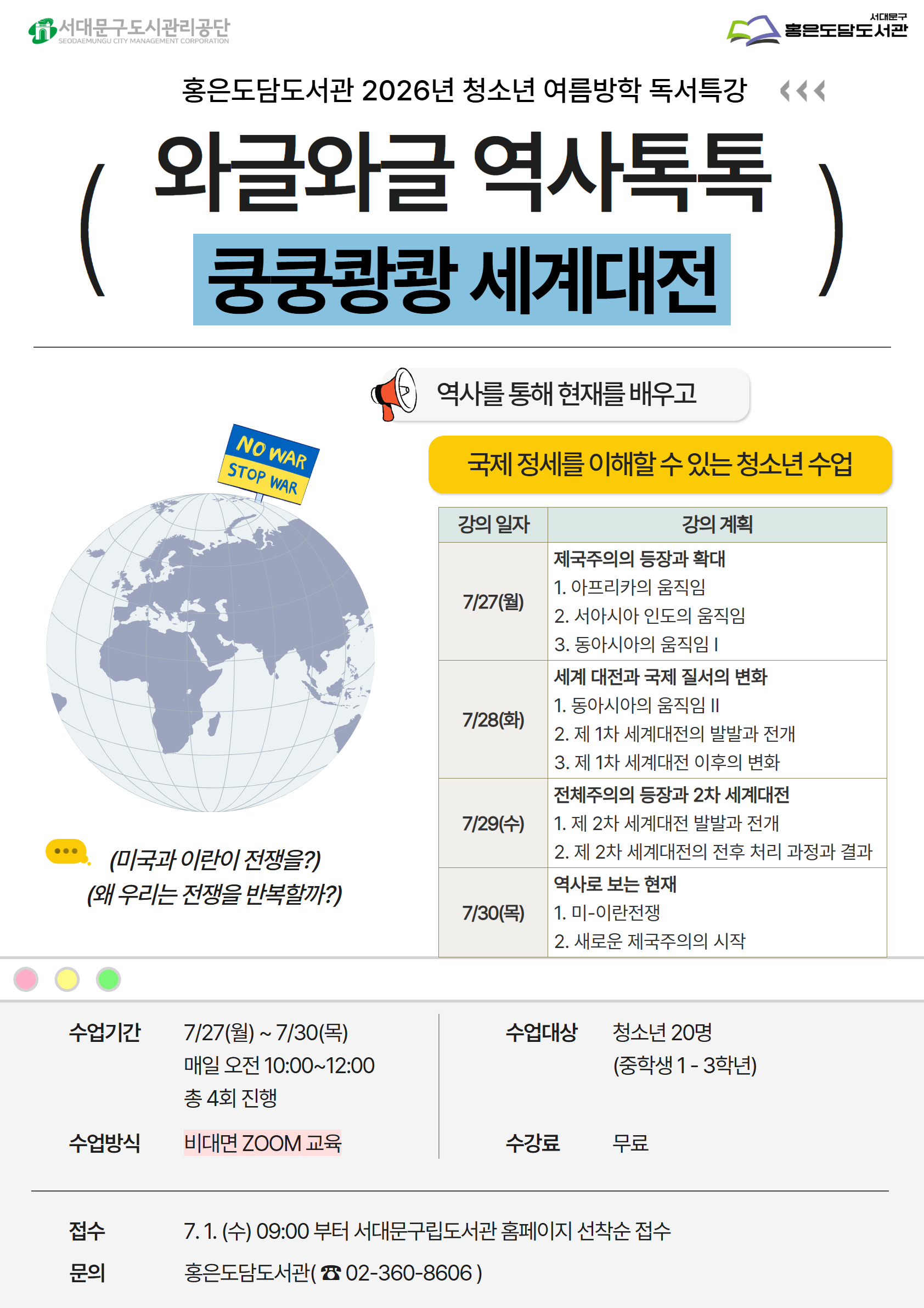 홍은도담도서관 2026년 청소년 여름방학 독서특강 와글와글 역사톡톡 쿵쿵쾅쾅 세계대전 ) NO WAR STOP WAR 역사를 통해 현재를 배우고 국제 정세를 이해할 수 있는 청소년 수업 ... (미국과 이란이 전쟁을?) (왜 우리는 전쟁을 반복할까?) 강의 일자 강의 계획 기/27(월) 제국주의의 등장과 확대 1. 아프리카의 움직임 2. 서아시아 인도의 움직임 3. 동아시아의 움직임 | 기/28(화) 세계 대전과 국제 질서의 변화 1. 동아시아의 움직임 II 2. 제 1차 세계대전의 발발과 전개 3. 제 1차 세계대전 이후의 변화 기29(수) 전체주의의 등장과 2차 세계대전 1. 제 2차 세계대전 발발과 전개 2. 제 2차 세계대전의 전후 처리 과정과 결과 기/30(목) 역사로 보는 현재 1. 미-이란전쟁 2. 새로운 제국주의의 시작 수업기간 7/27(월) ~ 7/30(목) 매일 오전 10:00~12:00 총 4회 진행 수업대상 청소년 20명 (중학생 1- 3학년) 수업방식 비대면 ZOOM 교육 수강료 무료 접수 7.1. (수) 09:00 부터 서대문구립도서관 홈페이지 선착순 접수  문의 홍은도담도서관 02 360 8606