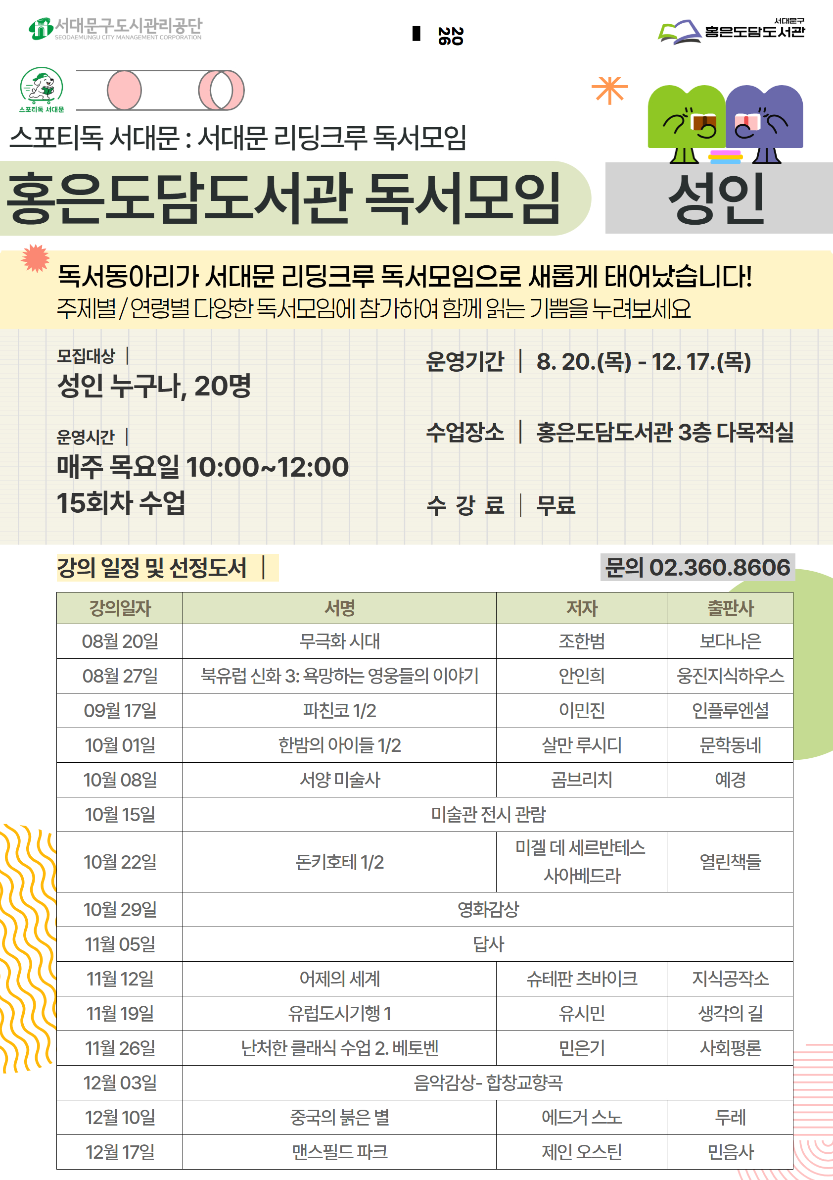 스포티독 서대문 : 서대문 리딩크루 독서모임 홍은도담도서관 독서모임 75 山 성인 독서동아리가 서대문 리딩크루 독서모임으로 새롭게 태어났습니다! 주제별/ 연령별 다양한 독서모임에 참가하여 함께 읽는 기쁨을 누려보세요 모집대상 성인 누구나, 20명 운영시간 매주 목요일 10:00~12:00 15회차 수업 운영기간 8.20.(목)- 12. 17.(목) 수업장소 홍은도담도서관 3층 다목적실 강의 일정 및 선정도서 문의 02.360.8606 강의일자 서명 저자 출판사 08월 20일 무극화 시대 조한범 보다나은 08월 27일 북유럽 신화 3: 욕망하는 영웅들의 이야기 안인희 웅진지식하우스 09월 17일 파친코 1/2 이민진 인플루엔셜 10월 01일 한밤의 아이들 1/2 살만 루시디 문학동네 10월 08일 서양 미술사 곰브리치 예경 10월 15일 미술관 전시 관람  10월 22일 미겔 데 세르반테스 돈키호테 1/2 열린책들 사아베드라 10월 29일 영화감상 11월 05일 답사   11월 12일 어제의 세계 슈테판 츠바이크 지식공작소 11월 19일 유럽도시기행 1 유시민 생각의 길 11월 26일 난처한 클래식 수업 2. 베토벤 민은기 사회평론 12월 03일 음악감상- 합창교향곡   12월 10일 중국의 붉은 별 에드거 스노 두레 12월 17일 맨스필드 파크 제인 오스틴 민음사