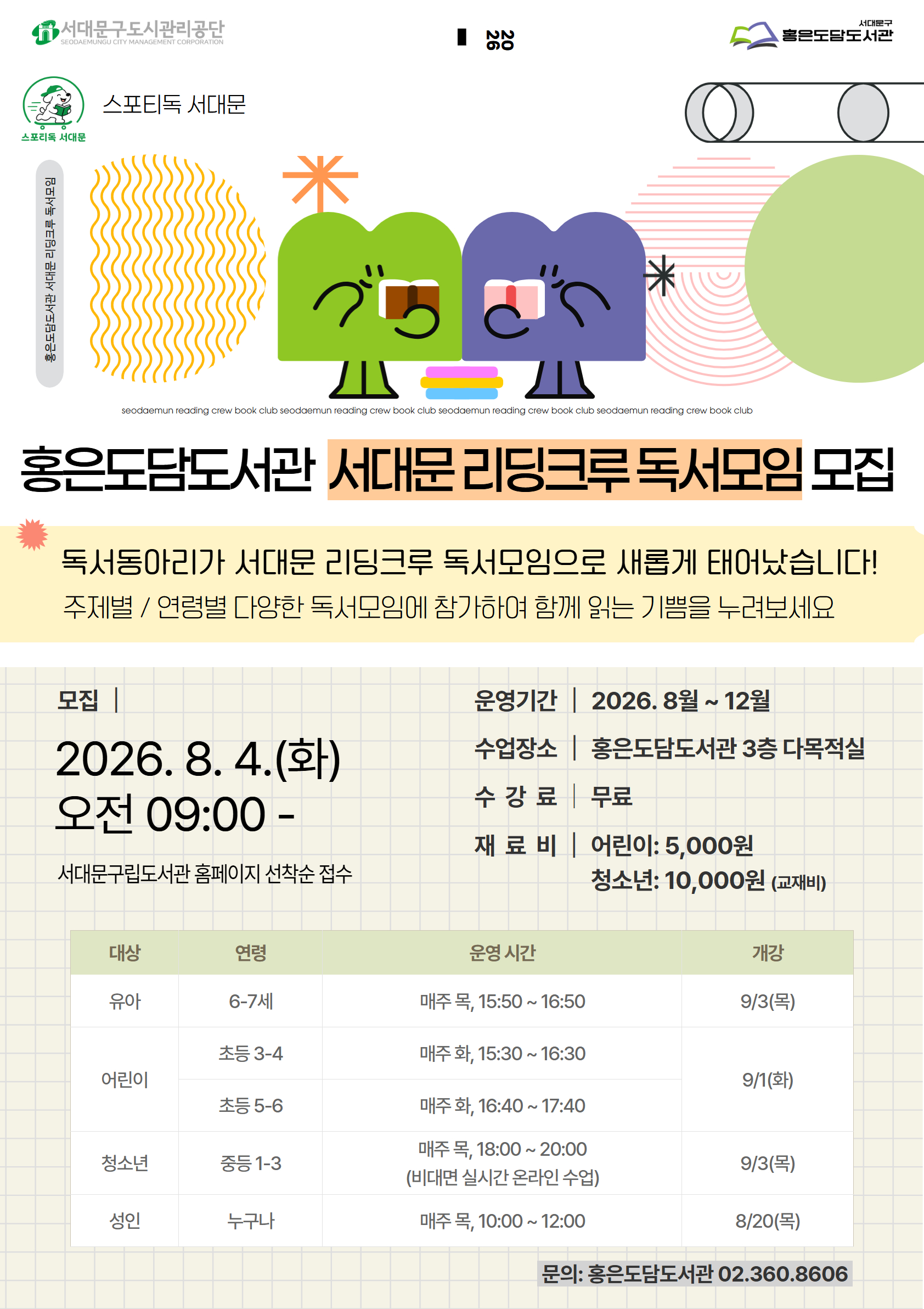 스포티독 서대문 스포티독 서대문 홍은도담도서관 서대문 리딩크루 독서모임 seodaemun reading crew book club seodaemun reading crew book club seodaemun reading crew book club seodaemun reading crew book club 홍은도담도서관 서대문 리딩크루 독서모임 모집 독서동아리가 서대문 리딩크루 독서모임으로 새롭게 태어났습니다! 주제별 / 연령별 다양한 독서모임에 참가하여 함께 읽는 기쁨을 누려보세요 모집 2026.8. 4.(화) 오전 09:00- 서대문구립도서관 홈페이지 선착순 접수 운영기간 | 2026. 8월 ~ 12월 수업장소 | 홍은도담도서관 3층 다목적실 수강료| 무료 재료 비 어린이: 5,000원 청소년: 10,000원 (교재비) 대상 연령 운영 시간 개강 유아 6-7세 매주 목, 15:50~ 16:50 9/3(목) 어린이 초등 3-4 매주 화, 15:30~ 16:30  초등 5-6 매주 화, 16:40~ 17:40 9/1(화) 청소년 중등 1-3 매주 목, 18:00 ~ 20:00 (비대면 실시간 온라인 수업) 9/3(목) 성인 누구나 매주 목, 10:00~ 12:00 8/20(목) 문의: 홍은도담도서관 02.360.8606