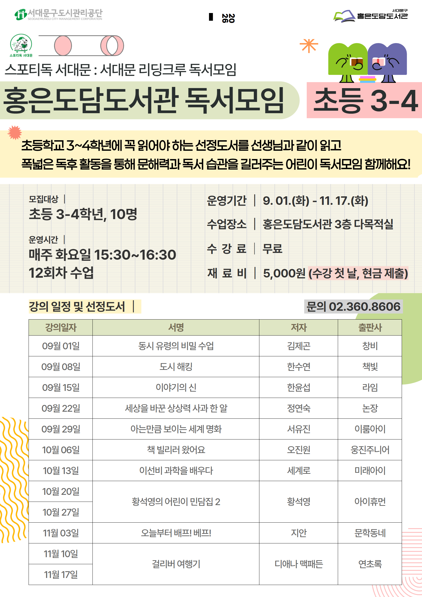 스포티독 서대문 : 서대문 리딩크루 독서모임 홍은도담도서관 독서모임 ) 초등 3-4 초등학교 3~4학년에 꼭 읽어야 하는 선정도서를 선생님과 같이 읽고 폭넓은 독후 활동을 통해 문해력과 독서 습관을 길러주는 어린이 독서모임 함께해요! 모집대상 초등 3-4학년, 10명 운영시간 | 매주 화요일 15:30~16:30 12회차 수업 강의 일정 및 선정도서 운영기간 | 9.01.(화) - 11. 17.(화) 수업장소| 홍은도담도서관 3층 다목적실 수강료 무료 재료비 | 5,000원 (수강 첫 날, 현금 제출) 문의 02.360.8606   강의일자 서명 저자 출판사 09월 01일 이야기의 신 한윤섭 라임 09월 08일 아는만큼 보이는 세계 명화 서유진 이룸아이 09월 15일 도시 해킹 한수연 책빛 09월 22일 동시 유령의 비밀 수업 김제곤 창비 09월 29일 세상을 바꾼 상상력 사과 한 알 정연숙 논장 10월 06일    10월 13일 걸리버 여행기 디애나 맥패든 연초록 10월 20일  황석영  10월 27일 황석영의 어린이 민담집2 아이휴먼 11월 03일 이선비 과학을 배우다 세계로 미래아이 11월 10일 오늘부터 배프! 베프! 지안 문학동네 11월 17일 책 빌리러 왔어요 오진원 웅진주니어