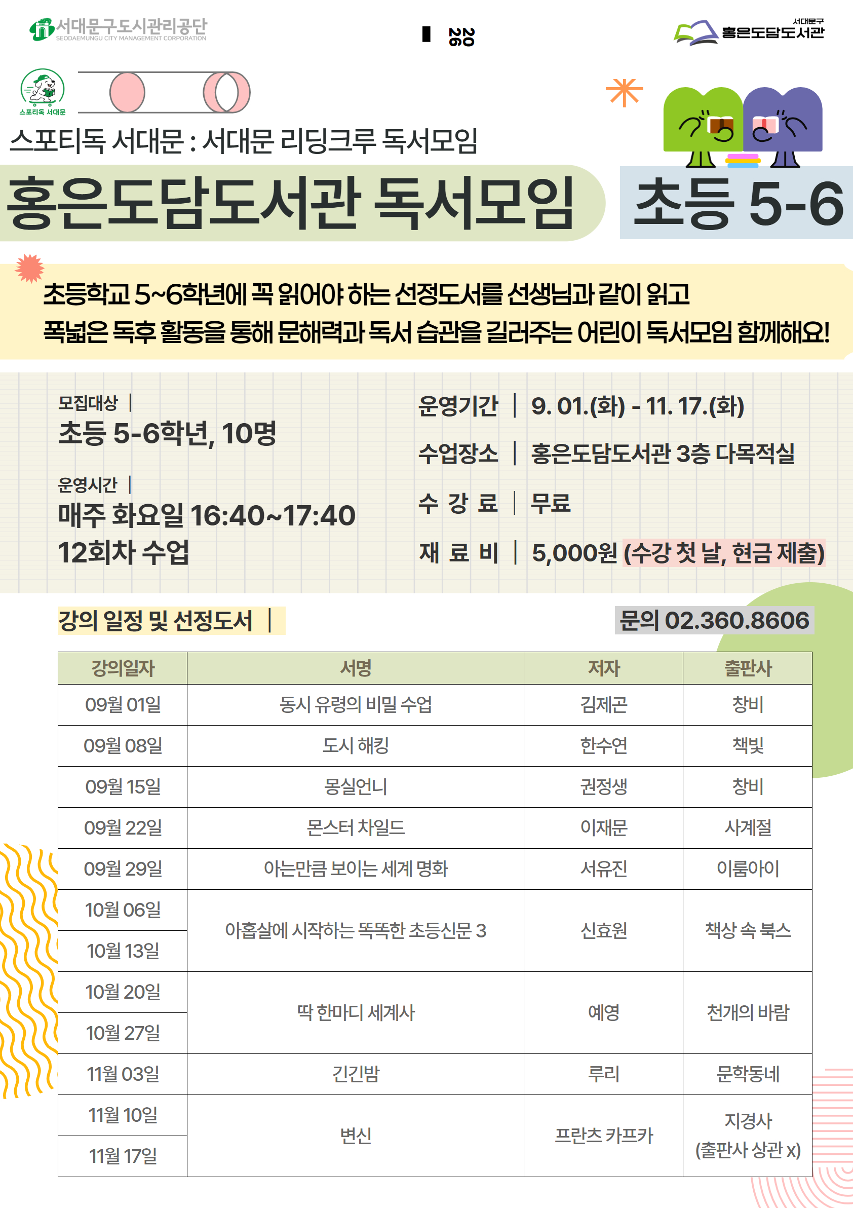 스포티독 서대문 : 서대문 리딩크루 독서모임 홍은도담도서관 독서모임 초등 5-6 초등학교 5~6학년에 꼭 읽어야 하는 선정도서를 선생님과 같이 읽고 폭넓은 독후 활동을 통해 문해력과 독서 습관을 길러주는 어린이 독서모임 함께해요! 모집대상 | 초등 5-6학년, 10명 운영시간 | 매주 화요일 16:40~17:40 12회차 수업 강의 일정 및 선정도서 운영기간 | 9.01.(화) - 11. 17.(화) 수업장소 홍은도담도서관 3층 다목적실 수강료 무료 재료비 | 5,000원 (수강 첫 날, 현금 제출) 문의 02.360.8606 강의일자 서명 저자 출판사 09월 01일 몽실언니 권정생 창비 09월 08일 아는만큼 보이는 세계 명화 서유진 이룸아이 09월 15일 도시 해킹 한수연 책빛 09월 22일 동시 유령의 비밀 수업 김제곤 창비 09월 29일 몬스터 차일드 이재문 사계절 10월 06일 변신 프란츠 카프카 지경사 10월 13일    10월 20일 10월 27일  예영  딱 한마디 세계사 천개의 바람 11월 03일 긴긴밤 루리 문학동네 11월 10일 아홉살에 시작하는 똑똑한 초등신문 3  11월 17일 신효원 책상 속 북스