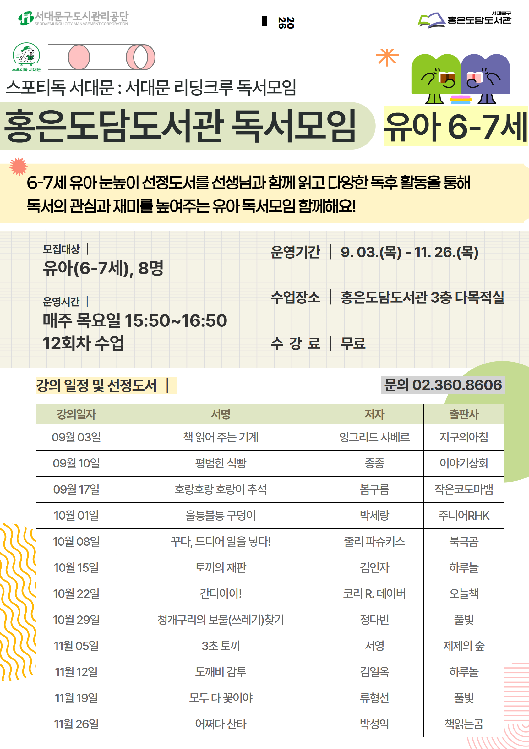 스포티독 서대문 : 서대문 리딩크루 독서모임 홍은도담도서관 독서모임 유아 6-7세 6-7세 유아 눈높이 선정도서를 선생님과 함께 읽고 다양한 독후 활동을 통해 독서의 관심과 재미를 높여주는 유아 독서모임 함께해요! 모집대상 유아(6-7세), 8명 운영시간 | 매주 목요일 15:50~16:50 12회차 수업 운영기간 9.03.(목)- 11. 26.(목) 수업장소 홍은도담도서관 3층 다목적실 수강료 무료 강의 일정 및 선정도서 문의 02.360.8606 강의일자 서명 저자 출판사 09월 03일 책 읽어 주는 기계 잉그리드 샤베르 지구의아침 09월 10일 평범한 식빵 종종 이야기상회 09월 17일 호랑호랑 호랑이 추석 봄구름 작은코도마뱀 10월 01일 울퉁불퉁 구덩이 박세랑 주니어RHK 10월 08일 꾸다, 드디어 알을 낳다! 줄리 파슈키스 북극곰 10월 15일 토끼의 재판 김인자 하루놀 10월 22일 간다아아! 코리 R. 테이버 오늘책 10월 29일 청개구리의 보물(쓰레기)찾기 정다빈 풀빛 11월 05일 3초 토끼 서영 제제의 숲 11월 12일 도깨비 감투 김일옥 하루놀 11월 19일 모두 다 꽃이야 류형선 풀빛 11월 26일 어쩌다 산타 박성익 책읽는곰