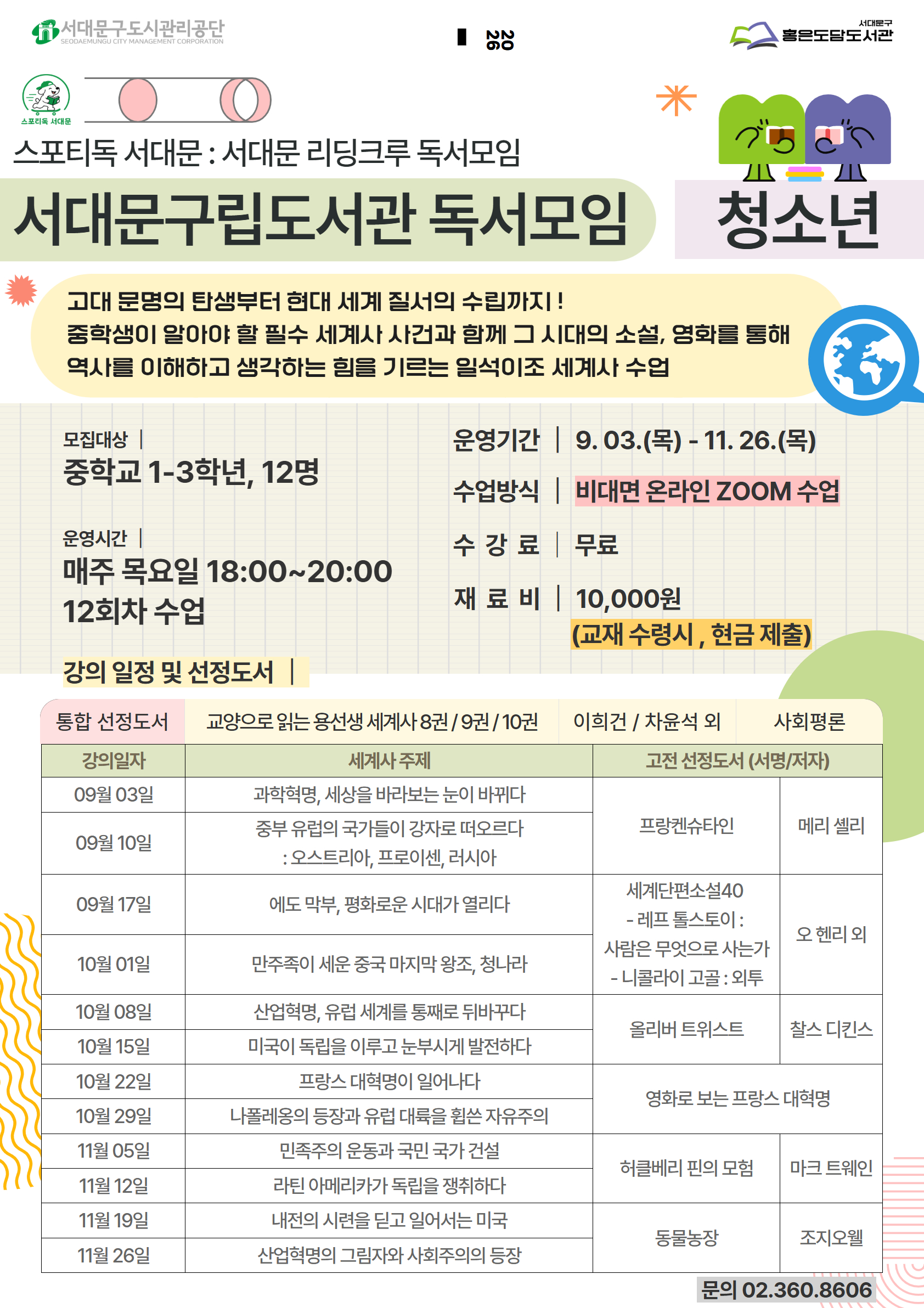 스포티독 서대문 : 서대문 리딩크루 독서모임 서대문구립도서관 독서모임 청소년 고대 문명의 탄생부터 현대 세계 질서의 수립까지 ! 중학생이 알아야 할 필수 세계사 사건과 함께 그 시대의 소설, 영화를 통해 역사를 이해하고 생각하는 힘을 기르는 일석이조 세계사 수업 모집대상 중학교 1-3학년, 12명 운영기간 | 9.03.(목) - 11. 26.(목) 수업방식 비대면 온라인 ZOOM 수업 운영시간 | 매주 목요일 18:00~20:00 12회차 수업 수강료 무료 재료비 | 10,000원 (교재 수령시, 현금 제출) 강의 일정 및 선정도서 통합 선정도서 교양으로 읽는 용선생 세계사 8권 9권 / 10권 이희건 / 차윤석 외 사회평론 강의일자 서명 저자 메리 셸리 출판사 문학동네 09월 03일 프랑켄슈타인 09월 10일  오 헨리외 리베르 09월 17일 세계단편소설40 10월 01일    10월 08일   10월 15일 올리버 트위스트 찰스 디킨스 푸른숲주니어 10월 22일   10월 29일 영화로 보는 프랑스 대혁명   11월 05일   11월 12일 허클베리 핀의 모험 마크 트웨인 민음사 11월 19일   11월 26일 동물농장 조지오웰 민음사 문의 02.360.8606