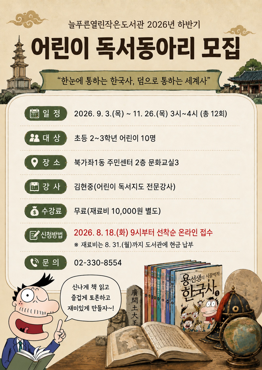 늘푸른열린작은도서관 2026 하반기 어린이 독서동아리 모집 / 주제: 한눈에 통하는 한국사, 덤으로 통하는 세계사 / 알정: 2026. 9. 3.(목) ~ 11. 26.(목) 3시~4시 총 12회 운영 / 대상: 초등 2~3학년 어린이 10명 / 장소: 북가좌1동 주민센터 2층 문화교실3 / 강사: 김현중(어린이 독서지도 전문 강사) / 수강료: 무료(재료비 만원 별도) / 신청방법: 2026. 8. 18.(화)부터 선착순 온라인 접수, 재료비는 8. 31.(월)까지 도서관 안내데스크에 현금 납부 / 문의: 02-330-8554
