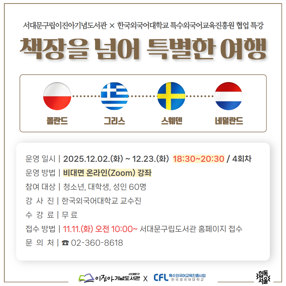 서대문구립이진아기념도서관 × 한국외대 특교원 협업 인문·어학 특강 <책장을 넘어 특별한 여행> 서대문구립이진아기념도서관 × 한국외국어대학교 특수외국어교육진흥원 협업 특강
책장을 넘어 특별한 여행

서대문구립도서관에서 한국외대 특수외국어교육진흥원과 협업하여 두 번째 『책장을 넘어 특별한 여행』특강을 진행합니다.
책장을 넘어 특별한 여행에서는 특수외국어사용국의 지역특색, 문화, 역사, 문학과 함께 여행지에서 사용할 수 있는 간단한 여행 회화를 소개합니다.

- 운영일시: 2025. 12. 02.(화) ~ 12. 23.(화) 18:30 ~ 20:30 / 4회차
- 운영방법: 비대면 온라인 (Zoom)강좌
- 참여대상: 청소년, 대학생, 성인 60명
- 강 사  진: 한국외국어대학교 교수진 ※ 상단 상세
- 수  강 료: 무 료
- 접수방법: 11. 11.(화) 오전 10:00~ 서대문구립도서관 홈페이지 접수
- 문  의  처: ☎ 02-360-8618(외대특강 담당자)