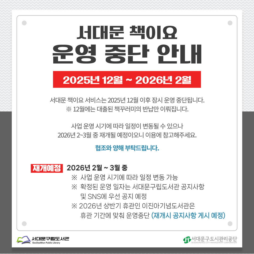 서대문 책이요 운영 중단 안내 ○ 서대문 책이요 운영 중단 안내

서대문 책이요 서비스는 2025년 12월 이후 잠시 운영 중단됩니다.
* 12월에는 대출된 책꾸러미의 반납만 이뤄집니다.

사업 운영 시기에 따라 일정이 변동될 수 있으나 2026년 2월~3월 중 재개될 예정이오니 이용에 참고해주세요.
 - 재개 예정: 2026년 2월~3월 중
         ※ 사업 운영 시기에 따라 일정 변동 가능
         ※ 확정된 운영 일자는 서대문구립도서관 공지사항 및 SNS 우선 공지 예정
         ※ 2026년 상반기 휴관인 이진아기념도서관은 휴관 기간에 맞춰 운영 중단 (재개시 공지사항 게시 예정)