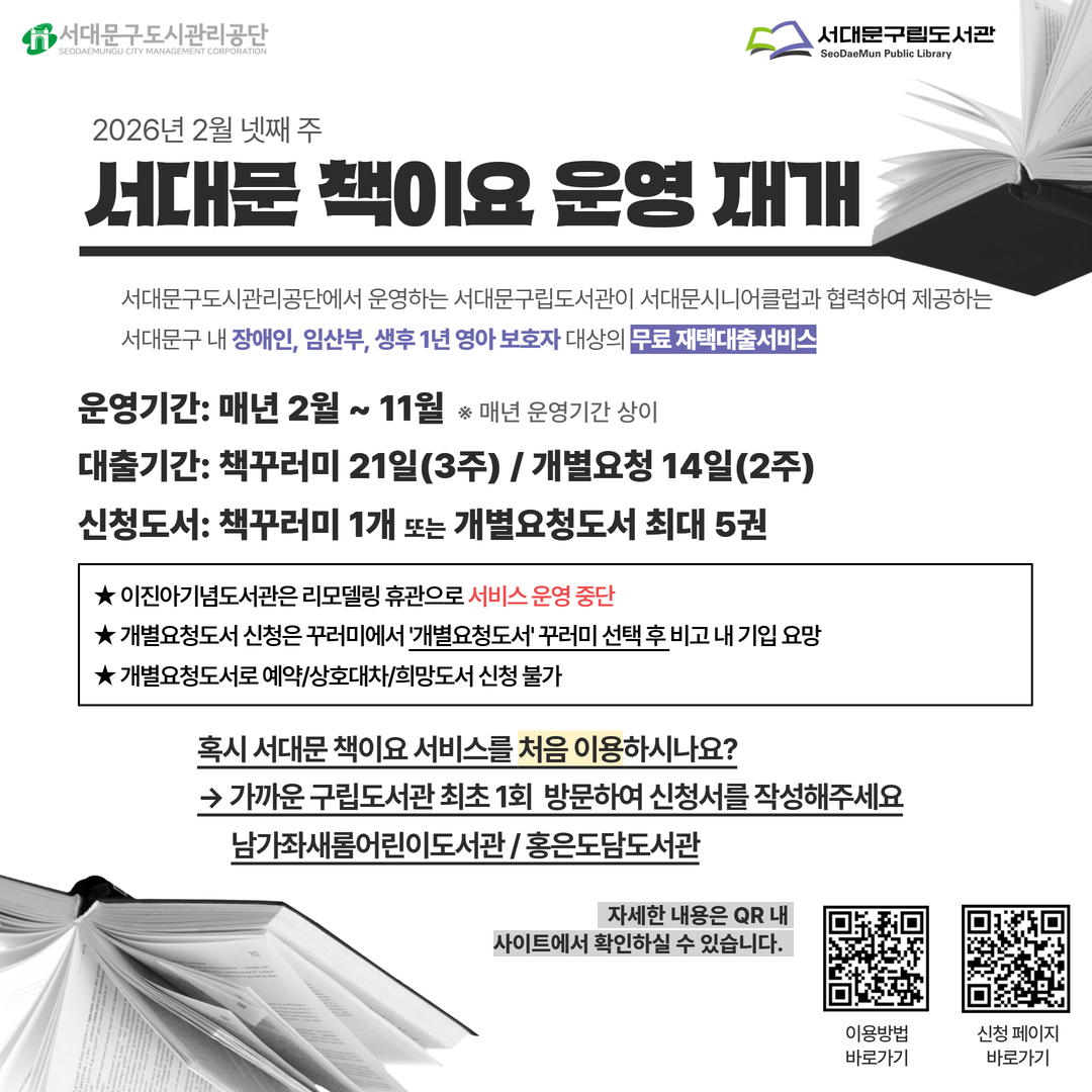2026년 서대문 책이요 서비스 운영 재개 안내 2026년 서대문 책이요 운영 안내드립니다.

서대문 책이요는 서대문구립도서관에서 운영하는 서대문구립도서관(새롬, 도담)이 서대문시니어클럽과 협력하여 제공하는 서대문구 내 장애인, 임산부, 생후 1년 영아 보호자 대상의 무료 재택대출서비스입니다.
※ 이진아기념도서관 리모델링 휴관기간 동안 책이요 서비스 운영 X

2월 네번째 주부터 신청을 받아 남가좌새롬어린이도서관과 홍은도담도서관에서 책배달을 진행하오니 아래의 대상자에 해당하시는 분들께서는 확인하시어 서비스를 이용해주세요.
※ 최초 1회는 서대문구립도서관에 방문해 신청서를 작성하고 자격 여부를 확인하는 과정이 필요합니다. (대리 접수 가능)

대상자: (필수) 서대문구 거주 중이며 서대문구립도서관 정회원(회원증 소지자)이며 아래에 해당하는 人
                        ① 장애인 복지법 상 등록된 장애인
                        ② 임산부
                        ③ 생후 1년까지의 영아 보호자
