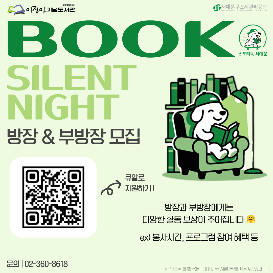 스포티독(Sporty讀)서대문 '2026 북 사일런트 나잇' 방장&부방장 모집 안내 📢서대문구립이진아기념도서관에서 서대문 스포티독(Sport讀)의 독서홈트 중 첫번째 장인 '2026 북 사일런트 나잇'을 운영합니다 🤗

우리 북 사일런트 나잇을 운영하기 위해 참여자분들의 도움을 조금 구하고자, 방장&부방장 제도를 도입하여 새롭게 시작해보려 합니다. 
많은 관심과 지원 부탁드립니다 ! 🎉

Book Silent Night  방장 & 부방장 모집

[방장 & 부방장 역할] 
✅ Zoom방 개설 및 관리
✅ 참여자에게 모집 시작 & 종료 안내 (채팅 활용)
✅ 분위기 유지 (카메라 ON & 마이크 OFF)
✅ 참여자 참석 확인
                                ✔️ 방장은 월, 수 두 요일 모두 활동
                                ✔️ 부 방장은 월요일 또는 수요일을 선택하여 활동

[방장과 부방장에게 주어지는 혜택]
✅ 스포티독 서대문 리딩크루 인증서 발급
✅ 봉사시간 부여 🚨1일 1시간씩🚨
✅ 도서관 독서 프로그램 우선 접수권
✅ 도서관 SNS 및 SCMC소식지 소개
✅ 도서 대출 권수 확대 (기존 7권 →10권)
✅ 대출 정지 해제권
                                ✔️ 방장과 부방장에게 혜택 차등 지급 (혜택 기간, 매수 등)
                                ✔️ 혜택 대상 프로그램 추후 공개 예정