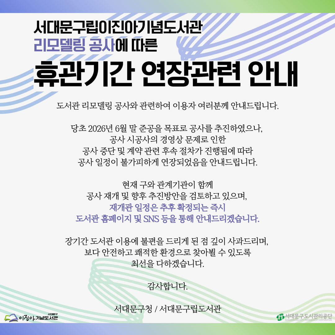 서대문구립이진아기념도서관 리모델링 공사에 따른 휴관기간 연장 관련 안내 서대문구립이진아기념도서관 리모델링 공사에 따른 휴관기간 연장 관련 안내

📢도서관 리모델링 공사와 관련하여 이용자 여러분께 안내드립니다.

당초 2026년 6월 말 준공을 목표로 공사를 추진하였으나, 공사 시공사의 경영상 문제로 인한 공사 중단 및 계약 관련 후속 절차가 진행됨에 따라 공사 일정이 불가피하게 연장되었음을 안내드립니다.

현재 구와 관계기관이 함께 공사 재개 및 향후 추진방안을 검토하고 있으며, 재개관 일정은 추후 확정되는 즉시, 도서관 홈페이지 및 SNS등을 통해 안내드리겠습니다.

장기간 도서관 이용에 불편을 드리게 된 점 깊이 사과드리며, 보다 안전하고 쾌적한 환경으로 찾아뵐 수 있도록 최선을 다하겠습니다.

감사합니다.

서대문구청 / 서대문구립도서관

☑️안내사항☑️
 ✅ 휴관기간 중 반납대상 도서는 재개관일 2주 후로 자동연장
 ✅ 도서 대출·예약·희망도서 신청 및 기타 서비스 운영 중단
 ✅ 상호대차 서비스(도서 제공 및 신청) 운영 중단
 ✅ 인문 · 독서 프로그램 및 문화 강좌 운영 중단
 ✅ 도서관 정문에 위치한 외부 반납함 이용 불가
     - 휴관기간 중 반납을 희망하시는 분들께서는 구립(새롬, 도담, 해담는) 및 작은도서관에서 반납 부탁드립니다.
     - 이진아기념도서관 외의 구립(새롬, 도담, 해담는)과 작은도서관, 스마트도서관, 동화버스 붕붕이 정상 운영


이용자 여러분의 너른 이해와 협조에 감사드립니다.