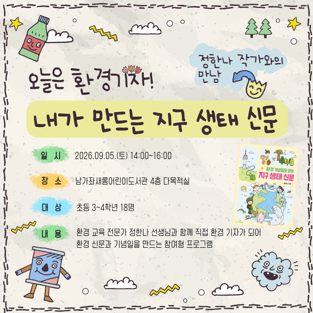 <오늘은 환경 기자, 내가 만드는 지구 생태 신문> 정한나 작가와의 만남 🌍 남가좌새롬어린이도서관
📰 「오늘은 내가 환경기자! 내가 만드는 지구 생태 신문」
✨ 정한나 작가와의 만남
📌 운영 안내
📅 운영일시
2026. 9. 5.(토) 14:00~16:00

📍 운영장소
남가좌새롬어린이도서관 4층 다목적실

🌱 프로그램 내용
환경 교육 전문가 정한나 선생님과 함께 직접 환경 기자가 되어
📰 환경 신문을 만들고 📅 환경 기념일을 기획해 보는 참여형 프로그램

👧 모집 안내
🎒 모집대상
초등 3~4학년 18명

🗓️ 모집기간
2026. 8. 4.(화) 오전 10시부터 선착순 접수

💻 신청 및 문의
📝 신청방법
서대문구립도서관 홈페이지 온라인 선착순 접수

📞 문의
02-360-8604