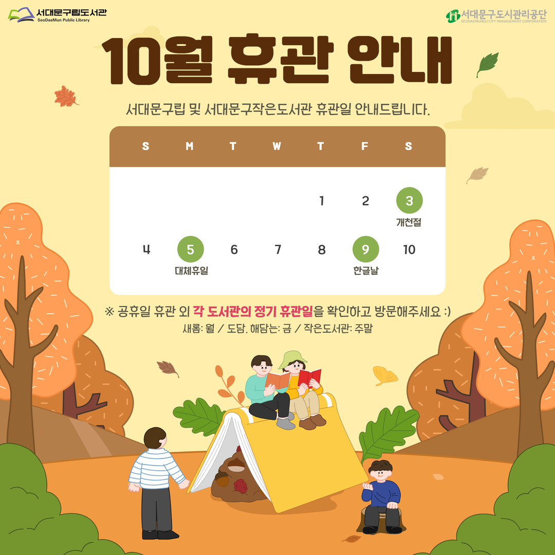 서대문구립도서관 및 서대문구작은도서관 10월 휴관 안내 
10월 3일(토) / 10월 5일(월) / 10월 9일(금)은 서대문구립도서관(새롬, 도담, 해담는) 및 서대문구작은도서관 휴관일입니다🤗
                                   ※ 공휴일 휴관 외 각 도서관의 정기 휴관일을 확인하고 방문해주세요 ※
                                             (새롬: 월 / 도담, 해담는: 금 / 작은도서관: 주말)

🚨휴관기간 중 반납은 반납함을 이용해주세요🚨

🚨리모델링 휴관 중인 이진아기념도서관의 외부 반납함에는 이진아기념도서관 도서만 반납 가능합니다. 🚨
                                   ⭐타도서관(새롬, 도담, 해담는, 작은도서관) 도서 반납 불가⭐